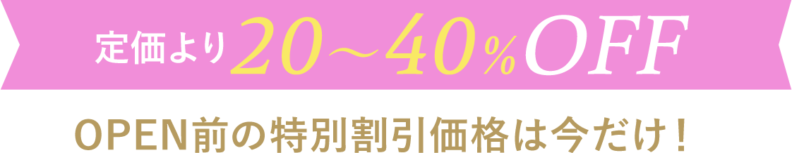 定価より20〜40%OFF OPEN前の特別割引価格は今だけ！
